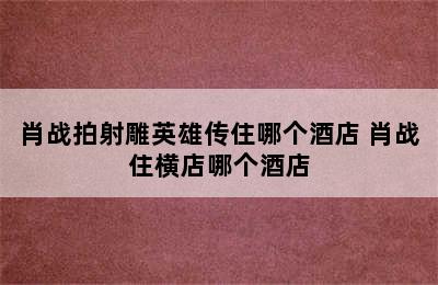 肖战拍射雕英雄传住哪个酒店 肖战住横店哪个酒店